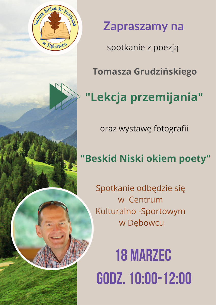 Gminna Biblioteka Publiczna w DębowcuZapraszamy naspotkanie z poezjąTomasza Grudzińskiego"Lekcja przemijania"oraz wystawę fotografii"Beskid Niski okiem poety"Spotkanie odbędzie się w Centrum Kulturalno-Sportowym w Dębowcu18 MARZECGODZ. 10:00-12:00