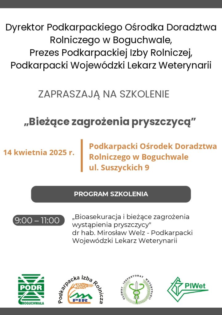 Dyrektor Podkarpackiego Ośrodka Doradztwa Rolniczego w Boguchwale,Prezes Podkarpackiej Izby Rolniczej,Podkarpacki Wojewódzki Lekarz WeterynariiZAPRASZAJĄ NA SZKOLENIE„Bieżące zagrożenia pryszczycą”14 kwietnia 2025 r.Podkarpacki Ośrodek Doradztwa Rolniczego w Boguchwaleul. Suszyckich 9PROGRAM SZKOLENIA9:00 – 11:00„Bioasekuracja i bieżące zagrożenia wystąpienia pryszczycy"dr hab. Mirosław Welz - Podkarpacki Wojewódzki Lekarz Weterynarii